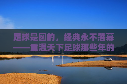 足球是圆的，经典永不落幕——重温天下足球那些年的热血与柔情