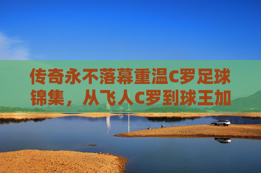 传奇永不落幕重温C罗足球锦集，从飞人C罗到球王加冕，那些载入史册的绝杀瞬间