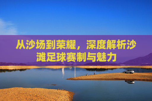 从沙场到荣耀，深度解析沙滩足球赛制与魅力