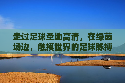 走过足球圣地高清,在绿茵场边,触摸世界的足球脉搏
