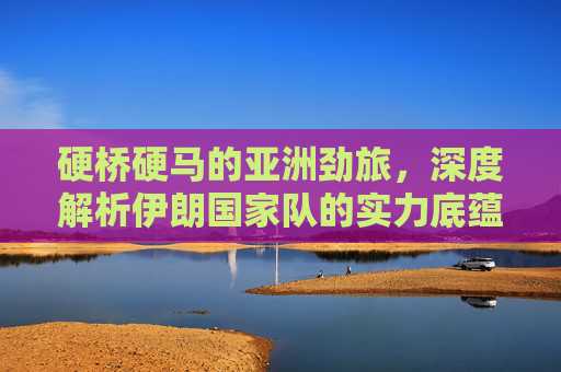 硬桥硬马的亚洲劲旅，深度解析伊朗国家队的实力底蕴与未来挑战