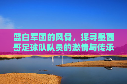 蓝白军团的风骨,探寻墨西哥足球队队员的激情与传承