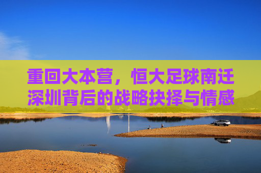 重回大本营,恒大足球南迁深圳背后的战略抉择与情感回归