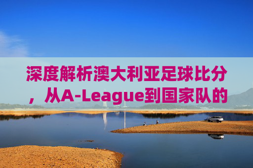 深度解析澳大利亚足球比分,从A-League到国家队的热门趋势与赛场风云