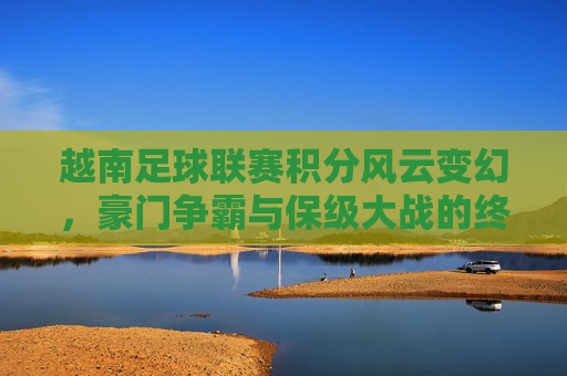 越南足球联赛积分风云变幻,豪门争霸与保级大战的终极较量