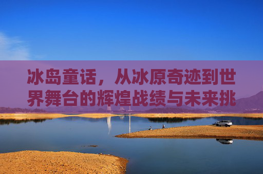 冰岛童话,从冰原奇迹到世界舞台的辉煌战绩与未来挑战