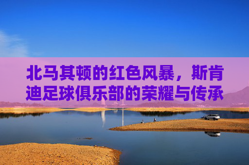 北马其顿的红色风暴,斯肯迪足球俱乐部的荣耀与传承