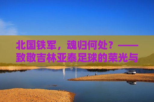 北国铁军,魂归何处?——致敬吉林亚泰足球的荣光与守望