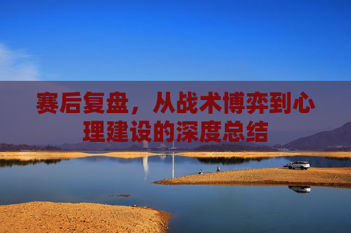 赛后复盘，从战术博弈到心理建设的深度总结