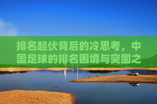 排名起伏背后的冷思考,中国足球的排名困境与突围之路
