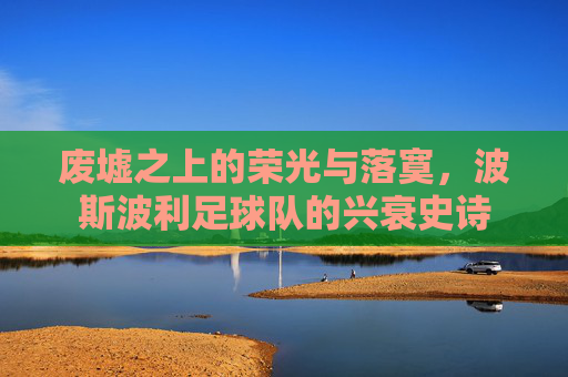 废墟之上的荣光与落寞，波斯波利足球队的兴衰史诗