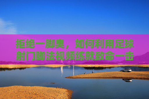 拒绝一脚臭，如何利用足球射门脚法视频练就致命一击