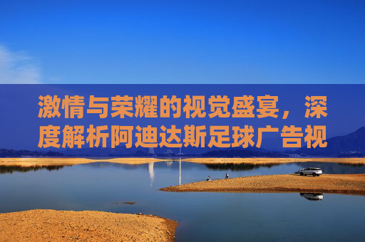 激情与荣耀的视觉盛宴，深度解析阿迪达斯足球广告视频的魅力
