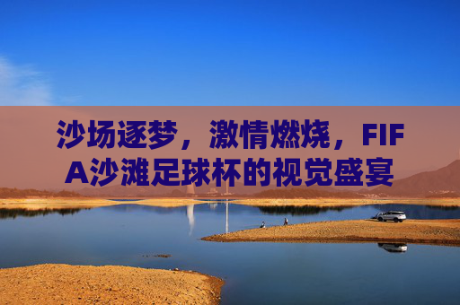 沙场逐梦，激情燃烧，FIFA沙滩足球杯的视觉盛宴