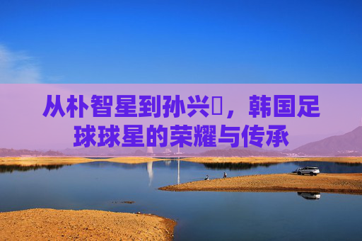 从朴智星到孙兴慜,韩国足球球星的荣耀与传承