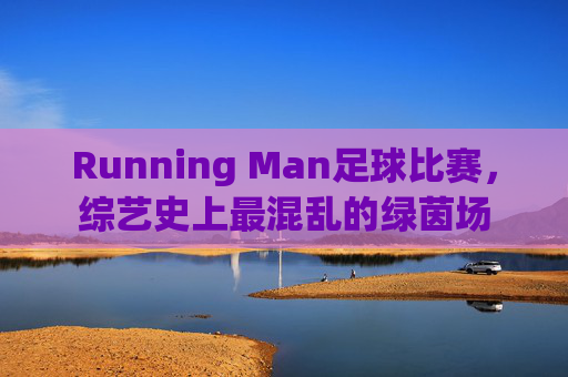 Running Man足球比赛,综艺史上最混乱的绿茵场