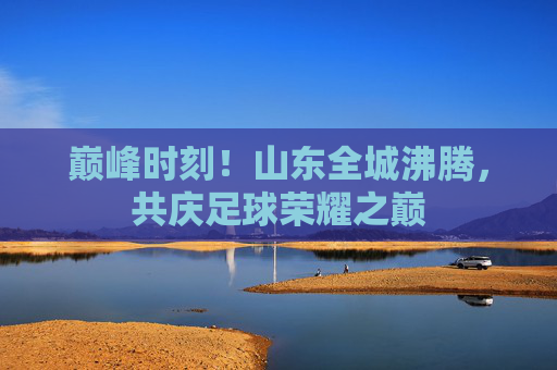 巅峰时刻!山东全城沸腾,共庆足球荣耀之巅