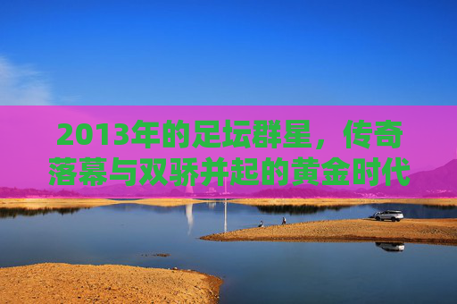 2013年的足坛群星，传奇落幕与双骄并起的黄金时代