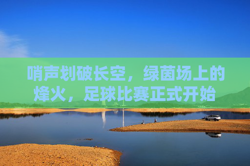 哨声划破长空,绿茵场上的烽火,足球比赛正式开始