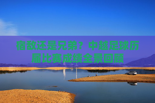 宿敌还是兄弟?中越足球历届比赛成绩全景回顾