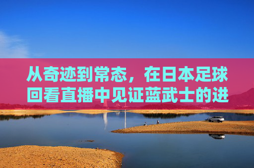 从奇迹到常态,在日本足球回看直播中见证蓝武士的进阶之路