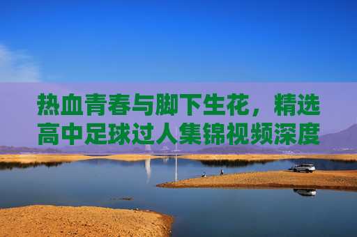 热血青春与脚下生花,精选高中足球过人集锦视频深度解析
