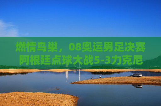 燃情鸟巢,08奥运男足决赛阿根廷点球大战5-3力克尼日利亚,加冕奥运冠军