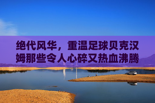 绝代风华,重温足球贝克汉姆那些令人心碎又热血沸腾的比赛