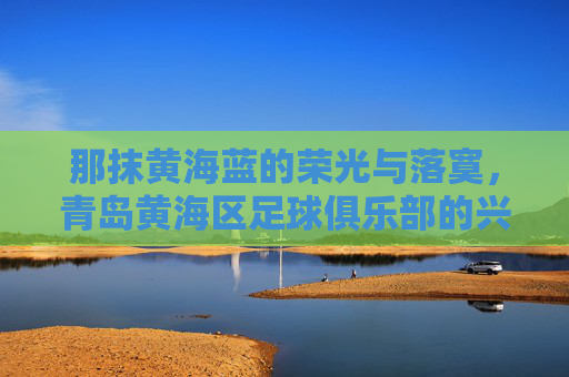 那抹黄海蓝的荣光与落寞,青岛黄海区足球俱乐部的兴衰记