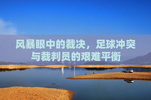 风暴眼中的裁决，足球冲突与裁判员的艰难平衡