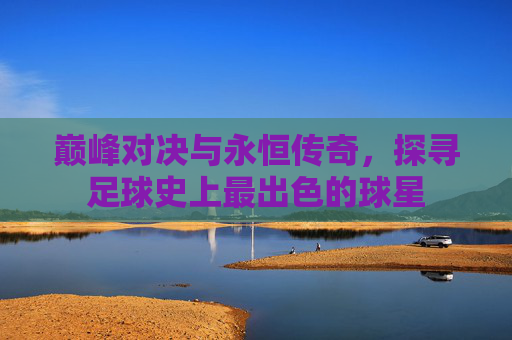 巅峰对决与永恒传奇,探寻足球史上最出色的球星