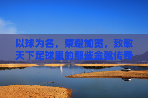 以球为名,荣耀加冕,致敬天下足球里的那些金靴传奇