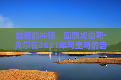 最后的冲锋，回顾加雷斯·贝尔在2021年与皇马的告别