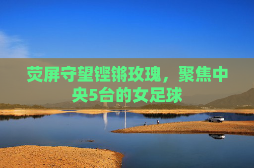 荧屏守望铿锵玫瑰，聚焦中央5台的女足球