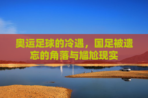 奥运足球的冷遇，国足被遗忘的角落与尴尬现实