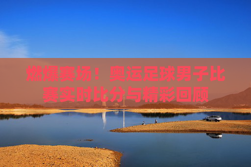 燃爆赛场!奥运足球男子比赛实时比分与精彩回顾