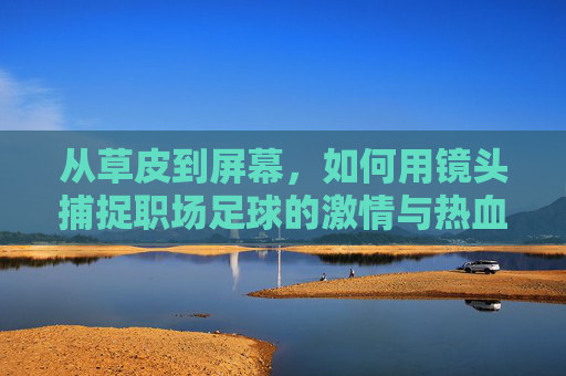 从草皮到屏幕,如何用镜头捕捉职场足球的激情与热血
