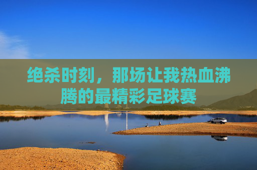 绝杀时刻，那场让我热血沸腾的最精彩足球赛