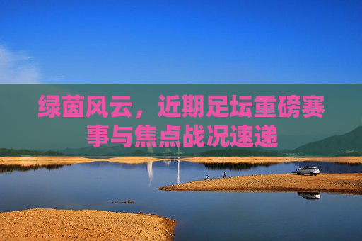 绿茵风云，近期足坛重磅赛事与焦点战况速递