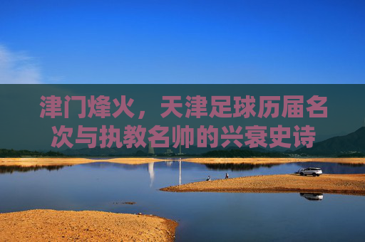 津门烽火，天津足球历届名次与执教名帅的兴衰史诗