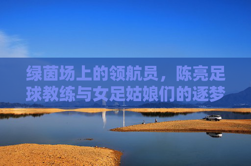 绿茵场上的领航员，陈亮足球教练与女足姑娘们的逐梦之旅
