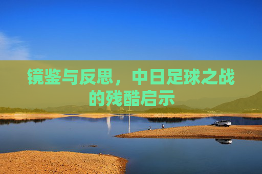 镜鉴与反思，中日足球之战的残酷启示