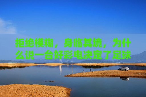 拒绝模糊，身临其境，为什么说一台好彩电决定了足球直播清晰度