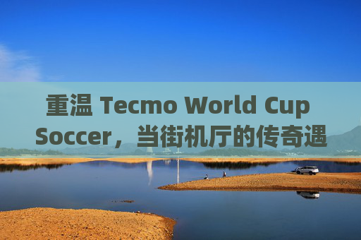 重温 Tecmo World Cup Soccer,当街机厅的传奇遇上 NES 的经典