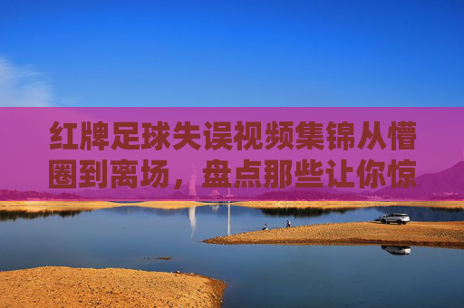 红牌足球失误视频集锦从懵圈到离场,盘点那些让你惊掉下巴的足球低级失误