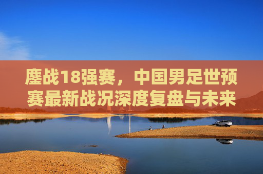 鏖战18强赛,中国男足世预赛最新战况深度复盘与未来展望