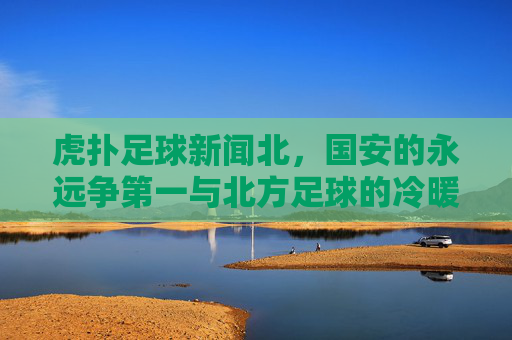 虎扑足球新闻北,国安的永远争第一与北方足球的冷暖春秋