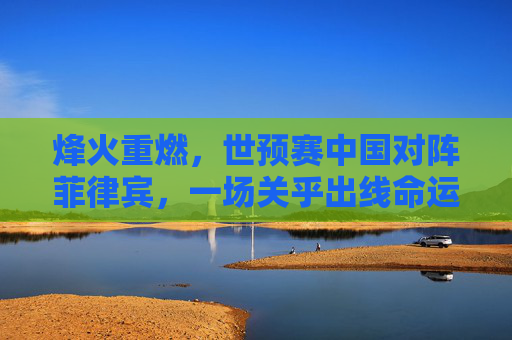 烽火重燃,世预赛中国对阵菲律宾,一场关乎出线命运的硬仗