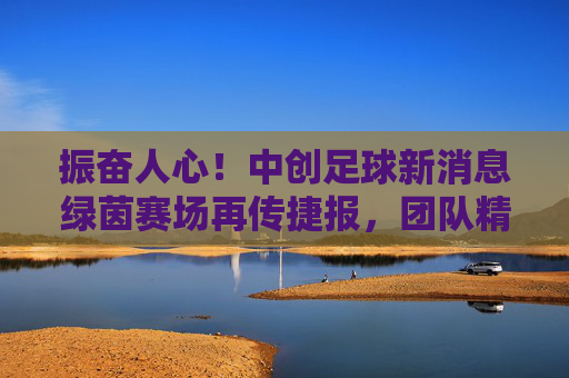 振奋人心!中创足球新消息绿茵赛场再传捷报,团队精神熠熠生辉