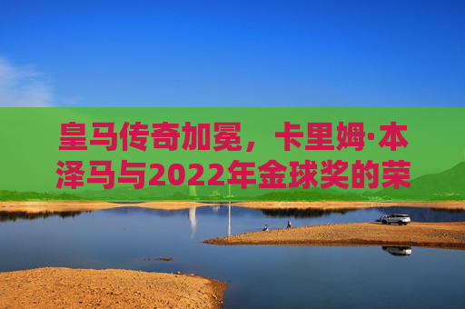 皇马传奇加冕,卡里姆·本泽马与2022年金球奖的荣耀时刻